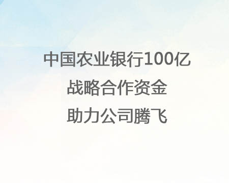 中国农业银行100亿战术合作资金助力公司腾飞